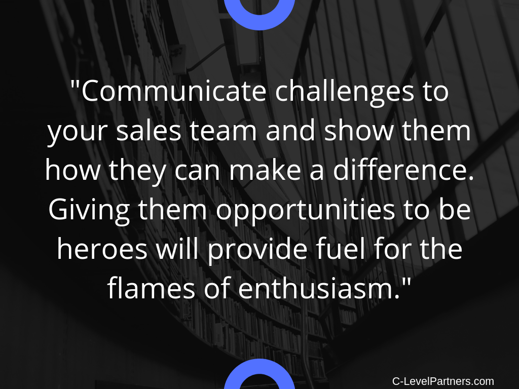 C-Level Partners recommends communicating challenges to your sales team and show how they can make a difference. Giving them opportunities to be heroes will provide fuel for the flames of enthusiasm.